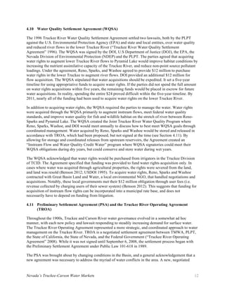 Nevada’s Truckee-Carson Water Markets 12
4.10 Water Quality Settlement Agreement (WQSA)
The 1996 Truckee River Water Quality Settlement Agreement settled two lawsuits, both by the PLPT
against the U.S. Environmental Protection Agency (EPA) and state and local entities, over water quality
and reduced river flows in the lower Truckee River (“Truckee River Water Quality Settlement
Agreement” 1996). The WQSA was signed by the DOI, U.S Department of Justice (DOJ), the EPA, the
Nevada Division of Environmental Protection (NDEP) and the PLPT. The parties agreed that acquiring
water rights to augment lower Truckee River flows to Pyramid Lake would improve habitat conditions by
increasing the nutrient assimilative capacity of the Truckee River, and reduce non-point source pollutant
loadings. Under the agreement, Reno, Sparks, and Washoe agreed to provide $12 million to purchase
water rights in the lower Truckee to augment river flows. DOI provided an additional $12 million for
flow acquisition. The WQSA stipulated that water acquisitions should be expedited. It set a five-year
timeline for using appropriative funds to acquire water rights. If the parties did not spend the full amount
on water rights acquisitions within five years, the remaining funds would be placed in escrow for future
water acquisitions. In reality, spending the entire $24 proved difficult within the five-year timeline. By
2011, nearly all of the funding had been used to acquire water rights on the lower Truckee River.
In addition to acquiring water rights, the WQSA required the parties to manage the water. Water rights
were acquired through the WQSA primarily to augment instream flows, meet federal water quality
standards, and improve water quality for fish and wildlife habitat on the stretch of river between Reno-
Sparks and Pyramid Lake. The WQSA created the Joint Truckee River Water Quality Program where
Reno, Sparks, Washoe, and DOI would meet annually to discuss how to best meet WQSA goals through
coordinated management. Water acquired by Reno, Sparks and Washoe would be stored and released in
accordance with TROA, which had been proposed, but not signed at the time (see Section 4.11). By
allowing for storage and coordinated releases from upstream reservoirs, the Agreement created an
“Instream Flow and Water Quality Credit Water” program where WQSA signatories could meet their
WQSA obligations during dry years, but could conserve and store water during wet years.
The WQSA acknowledged that water rights would be purchased from irrigators in the Truckee Division
of TCID. The Agreement specified that funding was provided to fund water rights acquisition only. In
cases where water was acquired through agricultural properties, the rights were severed from the land,
and land was resold (Benson 2012; USDOI 1995). To acquire water rights, Reno, Sparks and Washoe
contracted with Great Basin Land and Water, a local environmental NGO, that handled negotiations and
acquisitions. Notably, these local governments met their $12 million obligation through user fees (i.e.
revenue collected by charging users of their sewer system) (Benson 2012). This suggests that funding for
acquisition of instream flow rights can be incorporated into a municipal rate base, and does not
necessarily have to depend on funding from litigation.
4.11 Preliminary Settlement Agreement (PSA) and the Truckee River Operating Agreement
(TROA)
Throughout the 1900s, Truckee and Carson River water governance evolved in a somewhat ad hoc
manner, with each new policy and lawsuit responding to steadily increasing demand for surface water.
The Truckee River Operating Agreement represented a more strategic, and coordinated approach to water
management on the Truckee River. TROA is a negotiated settlement agreement between TMWA, PLPT,
the State of California, the State of Nevada, and the Federal Government (“Truckee River Operating
Agreement” 2008). While it was not signed until September 6, 2008, the settlement process began with
the Preliminary Settlement Agreement under Public Law 101-618 in 1989.
The PSA was brought about by changing conditions in the Basin, and a general acknowledgement that a
new agreement was necessary to address the myriad of water conflicts in the area. A new, negotiated
 