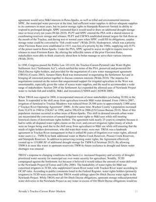 Nevada’s Truckee-Carson Water Markets 13
agreement would serve M&I interests in Reno-Sparks, as well as tribal and environmental interests.
SPPC, the municipal water purveyor at the time, had sufficient water supplies to deliver adequate supplies
to its customers in most years, but its junior storage rights in Stampede Reservoir limited its ability to
respond to prolonged drought. SPPC estimated that it would need to draw on additional drought storage
once or twice every ten years (Wilds 2010). PLPT and SPPC entered the PSA with a shared interest in
coordinating reservoir storage and releases. PLPT and USFWS established annual targets for fish flows at
the mouth of the Truckee, and during wet or normal years when SPPC could fill its obligations, surplus
storage water could be converted to “fish credit water” (Wilds 2010). Hydropower, which was a priority
when Floriston Rates were established in 1915, was less of a priority by the 1980s, supplying only 0.5%
of the power used in Reno-Sparks. Under the PSA, SPPC agreed to waive its right to require reservoir
releases to meet Floriston Rates. By altering the inflexible nature of the prior Floriston Rates,
stakeholders were able to think creatively about how to better manage so serve their various interests
(Wilds 2010).
In 1990, Congress passed the Public Law 101-618, the Truckee-Carson-Pyramid Lake Water Rights
Settlement Act (“Settlement Act”), which ratified the terms of the PSA, preserved and protected Orr
Ditch Decree rights holders, and provided for the negotiation of a new water management agreement
(TROA) (Cosens 2003). Senator Harry Reid was instrumental in negotiating the Settlement Act and in
bringing all interested parties together to discuss common interests (Wilds 2010). The impetus for
negotiations centered on the notion that unquestioned support for irrigated agriculture in the West was
unsustainable, especially given the value of scarce water supplies, and the need to accommodate a wide
range of stakeholders. Section 209 of the Settlement Act expanded the allowed uses of Newlands Project
water to include fish and wildlife, M&I, and recreation (USDOI and CADWR 2008).
When TROA was signed in 2008, it incorporated interests of most stakeholders (excluding TCID) in the
Basin. It responded to the shift away from agriculture towards M&I water demand. From 1944 to 2007,
irrigation of farmland in Truckee Meadows was reduced from 28,500 acres to approximately 3,900 acres
(“Truckee River Operating Agreement” 2008). At the same time, Washoe County’s population increased
from 32,476 in 1940 to 254,667 in 1990, and to 396,428 in 2006 (US Census Bureau 2010). Most of this
population increase occurred in urban areas of Reno-Sparks. This shift in demand towards urban water
use necessitated the conversion of unused irrigation water rights to M&I uses while still meeting
historical claims of downstream rights holders. The agreement took nearly 25 years to complete because it
had to settle all disputed water rights claims on the river, and convert irrigation rights (many of which
were no longer being used due to the shift away from agriculture) to M&I use while still ensuring that the
needs of rights holders downstream, who did want their water, were met. TROA was a landmark
agreement in Truckee River management in that it settled 80 years of litigation over water rights, allowed
water users (i.e., TMWA) to bank additional water in Martis Creek Reservoir, Prosser Creek Reservoir,
and Stampede Reservoir. In addition to preserving existing water rights, the Agreement effectively
created up to 119,000 AF of additional drought storage for TMWA (Christman 2015). By allowing
TMWA to store this water in upstream reservoirs TMWAs future resilience to drought and future water
shortages was ensured.
TROA’s response to changing conditions in the basin (i.e. increased frequency and severity of drought)
prioritized water security for municipal use over water security for agriculture. Notably, TCID
campaigned against the Settlement Act because it believed it would reduce the amount of water delivered
to the Newlands Project (d’Estree and Colby 2006). The bankability of water rights for M&I use
concerned irrigators in TCID, who supplement Carson River water with Truckee River water according to
OCAP rules. According to public comments listed in the Federal Register, water rights holders (primarily
irrigators) in TCID were concerned that TROA would infringe upon Orr Ditch Decree water rights in the
Newlands Project. While TROA met all Orr Ditch Decree obligations, upstream storage reduced potential
water deliveries to the Newlands Project as any water in excess of Orr Ditch Decree obligations would no
 
