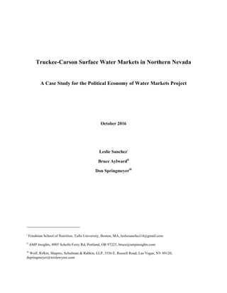 Truckee-Carson Surface Water Markets in Northern Nevada
A Case Study for the Political Economy of Water Markets Project
October 2016
Leslie Sanchezi
Bruce Aylwardii
Don Springmeyeriii
i
Friedman School of Nutrition, Tufts University, Boston, MA, lesliesanchez14@gmail.com
ii
AMP Insights, 4905 Scholls Ferry Rd, Portland, OR 97225, bruce@ampinsights.com
iii
Wolf, Rifkin, Shapiro, Schulman & Rabkin, LLP, 3556 E. Russell Road, Las Vegas, NV 89120,
dspringmeyer@wrslawyers.com
 