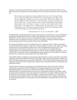 Nevada’s Truckee-Carson Water Markets 14
longer be sent downstream. Reclamation’s response to public comments reflected the shift away from
prioritizing water for agriculture towards reducing waste in the system by shoring up water for municipal
use:
Water that may previously have been available for diversion to the Newlands Project
may no longer be available under TROA because senior upstream water right owners
can more efficiently and fully exercise their water rights. TROA also complies with
Section 210(b)(13) of the Settlement Act, which expressly recognizes the authority of
the Orr Ditch court ‘‘to ensure that the owners of vested and perfected Truckee River
water rights receive the amount of water to which they are entitled under the Orr
Ditch decree or the Alpine decree.’’ TROA protects Orr Ditch Decree water rights,
including the water which may be legally diverted at Derby Diversion Dam pursuant
to the Orr Ditch Decree and Newlands Project OCAP.
Federal Register Vol. 73, No. 235; December 5, 2008
TCID potentially misread the political climate by assuming that it would continue to receive 406,000 AF
through the Newlands Project and that it could stop the Settlement Act from passing through Congress
(Wilds 2010). TCID’s decision to opt out of the negotiation has been seen by many as a missed
opportunity when it neglected to leverage its priority water rights in exchange for efficient irrigation
systems and payment for conserved water (d’Estree and Colby 2006).
By incorporating PSA provisions for coordinated reservoir storage and releases, TROA accounted for
environmental and PLPT priorities. Credit water could accumulate in reservoirs, and could be exchanged
amongst reservoirs until needed for beneficial uses such as drought protection in dry years or for
spawning fish in Pyramid Lake and the lower river in normal and wet years (Wilds 2010). By
coordinating reservoir operation and timing releases to meet the needs of multiple stakeholders (i.e. fish,
wildlife, PLPT, recreation), TROA provided additional water, and improved water quality for resources
that otherwise would not have had a right to that water (Wilds 2010).
Under TROA, DOI was authorized to spend not less than $9 million to acquire water rights to benefit the
wetlands of the Stillwater NWR (d’Estree and Colby 2006). DOI would use these funds to reimburse the
State of Nevada for acquiring the water rights. Additionally, TROA authorized the Federal Government to
appropriate $25 million for the “Pyramid Lake Fisheries Fund”, through which PLPT would operate and
maintain the fishery.
Under the Desert Terminal Lakes Program, the Pyramid Lake Paiute Tribe received $2.9 million in
federal funds to implement its TROA obligations. This funding enabled the tribe to purchase water
through Reclamation to increase flows to Pyramid Lake (Bureau of Reclamation 2011). By
operationalizing environmental protections for the cui-ui and Lahontan Cutthroat Trout habitat, and by
recognizing the natural limits to how many people the Truckee River can support, TROA paved the way
for market activity to purchase water from irrigators to maintain and restore the lower Truckee River,
Pyramid Lake and the Stillwater NWR. Thus, TROA provided the motivation, funding, and framework
for market-based reallocation of water rights not just from agriculture to municipal users, but also to the
environment.
 