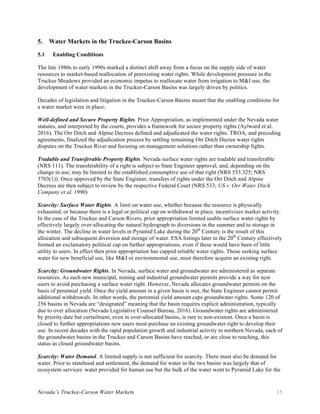Nevada’s Truckee-Carson Water Markets 15
5. Water Markets in the Truckee-Carson Basins
5.1 Enabling Conditions
The late 1980s to early 1990s marked a distinct shift away from a focus on the supply side of water
resources to market-based reallocation of preexisting water rights. While development pressure in the
Truckee Meadows provided an economic impetus to reallocate water from irrigation to M&I use, the
development of water markets in the Truckee-Carson Basins was largely driven by politics.
Decades of legislation and litigation in the Truckee-Carson Basins meant that the enabling conditions for
a water market were in place:
Well-defined and Secure Property Rights. Prior Appropriation, as implemented under the Nevada water
statutes, and interpreted by the courts, provides a framework for secure property rights (Aylward et al.
2016). The Orr Ditch and Alpine Decrees defined and adjudicated the water rights. TROA, and preceding
agreements, finalized the adjudication process by settling remaining Orr Ditch Decree water rights
disputes on the Truckee River and focusing on management solutions rather than ownership fights.
Tradable and Transferable Property Rights. Nevada surface water rights are tradable and transferable
(NRS 111). The transferability of a right is subject to State Engineer approval, and, depending on the
change in use, may be limited to the established consumptive use of that right (NRS 533.325; NRS
3703(1)). Once approved by the State Engineer, transfers of rights under the Orr Ditch and Alpine
Decrees are then subject to review by the respective Federal Court (NRS 533; US v. Orr Water Ditch
Company et al. 1990)
Scarcity: Surface Water Rights. A limit on water use, whether because the resource is physically
exhausted, or because there is a legal or political cap on withdrawal in place, incentivizes market activity.
In the case of the Truckee and Carson Rivers, prior appropriation limited usable surface water rights by
effectively largely over-allocating the natural hydrograph to diversions in the summer and to storage in
the winter. The decline in water levels in Pyramid Lake during the 20th
Century is the result of this
allocation and subsequent diversion and storage of water. ESA listings later in the 20th
Century effectively
formed an exclamatory political cap on further appropriations, even if these would have been of little
utility to users. In effect then prior appropriation has capped reliable water rights. Those seeking surface
water for new beneficial use, like M&I or environmental use, must therefore acquire an existing right.
Scarcity: Groundwater Rights. In Nevada, surface water and groundwater are administered as separate
resources. As such new municipal, mining and industrial groundwater permits provide a way for new
users to avoid purchasing a surface water right. However, Nevada allocates groundwater permits on the
basis of perennial yield. Once the yield amount in a given basin is met, the State Engineer cannot permit
additional withdrawals. In other words, the perennial yield amount caps groundwater rights. Some 120 of
256 basins in Nevada are “designated” meaning that the basin requires explicit administration, typically
due to over allocation (Nevada Legislative Counsel Bureau, 2016). Groundwater rights are administered
by priority date but curtailment, even in over-allocated basins, is rare to non-existent. Once a basin is
closed to further appropriations new users must purchase an existing groundwater right to develop their
use. In recent decades with the rapid population growth and industrial activity in northern Nevada, each of
the groundwater basins in the Truckee and Carson Basins have reached, or are close to reaching, this
status as closed groundwater basins.
Scarcity: Water Demand. A limited supply is not sufficient for scarcity. There must also be demand for
water. Prior to statehood and settlement, the demand for water in the two basins was largely that of
ecosystem services: water provided for human use but the bulk of the water went to Pyramid Lake for the
 