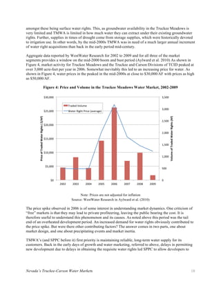 Nevada’s Truckee-Carson Water Markets 18
amongst these being surface water rights. This, as groundwater availability in the Truckee Meadows is
very limited and TMWA is limited in how much water they can extract under their existing groundwater
rights. Further, supplies in times of drought come from storage supplies, which were historically devoted
to irrigation use. In other words, by the mid-2000s TMWA was in need of a much larger annual increment
of water right acquisitions than back in the early period mid-century.
Aggregate data reported by WestWater Research for 2002 to 2009 and for all three of the market
segments provides a window on the mid-2000 boom and bust period (Aylward et al. 2010) As shown in
Figure 4, market activity for Truckee Meadows and the Truckee and Carson Divisions of TCID peaked at
over 3,000 acre-feet per year in 2006. Somewhat inevitably this led to an increasing price for water. As
shown in Figure 4, water prices in the peaked in the mid-2000s at close to $30,000/AF with prices as high
as $50,000/AF.
Figure 4: Price and Volume in the Truckee Meadows Water Market, 2002-2009
Note: Prices are not adjusted for inflation
Source: WestWater Research in Aylward et al. (2010)
The price spike observed in 2006 is of some interest in understanding market dynamics. One criticism of
“free” markets is that they may lead to private profiteering, leaving the public bearing the cost. It is
therefore useful to understand this phenomenon and its causes. As noted above this period was the tail
end of an overheated development period. An increased demand for water rights obviously contributed to
the price spike. But were there other contributing factors? The answer comes in two parts, one about
market design, and one about precipitating events and market inertia.
TMWA’s (and SPPC before it) first priority is maintaining reliable, long-term water supply for its
customers. Back in the early days of growth and water marketing, referred to above, delays in permitting
new development due to delays in obtaining the requisite water rights led SPPC to allow developers to
0	
500	
1,000	
1,500	
2,000	
2,500	
3,000	
3,500	
2002	 2003	 2004	 2005	 2006	 2007	 2008	 2009	
$0	
$5,000	
$10,000	
$15,000	
$20,000	
$25,000	
$30,000	
Volume	of	Traded	Water	Rights	(AF)	
Price	of	Traded	Water	Rights	(	$/AF)	
Traded	Volume	
Water	Right	Price	(average)	
 