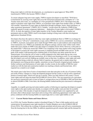 Nevada’s Truckee-Carson Water Markets 19
bring water rights in with their developments, as a mechanism to speed approval. When SPPC
transitioned to TMWA this became TMWA’s Rule 7.
To ensure adequate long term water supply, TMWA requires developers to meet Rule 7 Will-Serve
Commitments by securing water rights that cover the total project demand with a multiplier of 1.1 for
Truckee main stem water, or a multiplier of 1.0 for groundwater (TMWA 2013). Developers have the
option to purchase water rights from TMWA, or to purchase water rights from another seller, as TMWA
will consider “acquisition of water rights for dedication through exchanges, leases, future purchases, or
other acquisition agreements” (TMWA 2013). Notably, “except where the Authority [TMWA] has
explicitly agreed to except a temporary dedication … dedication of water rights is irrevocable” (TMWA
2013). As such, the majority of water rights transfers in the Truckee Meadows water market are
permanent sales to either TMWA itself or developers looking to bring water with their development
applications (Scanland 2016a).
Developers thus have the option to either buy water rights and dedicate them to TMWA in exchange for
water service (a “will serve” commitment), or pay cash to TMWA for a service commitment. According
to TMWA, at present, most parties opt to trade through TMWA due to cash-readiness and comparatively
lower transaction cost. TMWA can undertake due diligence and pay cash for water within weeks while
trades that occur outside of TMWA may take longer to complete (Erwin 2016). However, at the peak of
the market Rule 7 effectively meant that TMWA was competing in the water market with a large number
of developers to acquire the water rights necessary to underpin growth and M&I water service. At the
peak of the market, with housing prices climbing daily (if not hourly) any delay meant the loss of
financial gain. Given that the cost of water is small compared to the other inputs that go into a new
development, particularly land and construction, all of which were booming as well, it is not surprising
that developers were actively bidding up available water at that time. In addition, water rights and water
rights valuation being a relatively obscure field of expertise, the general rush to market meant that
developments were being put down rapidly, sometimes on top of formerly irrigated ground, leading to
further confusion and fractionation of water rights. In other words, by the middle of 2000 the water
market (as with the land and construction market) was reaching a chaotic and frenzied state. All it
required was a match to set it alight.
The match came in the form of series of interrelated events that took place in the city of Lemmon Valley,
just north of Reno. Changes to a large development proposal led the County to end up with a significant
portion of unused rights, which were put up to auction. There was little interest in the county’s excess
water rights until one large developer bid $18,000/AF (Erwin 2016). This one transaction set a precedent
for successive transactions and, as seen in Figure 4, average prices rose to $20,000 in 2005 and from there
to almost $30,000 in 2006. From there, the housing bubble crashed and the price decreased in subsequent
years.
Arguably, in a rapidly growing real estate market a policy of allowing (or requiring) developers to acquire
water rights in the open market and, thereby, to compete with the public water provider for available
water is not ideal. After decades of rapid development where irrigated lands were supplanted by sub-
divisions often without proper reservation and severing of the underlying appurtenant water rights, this
policy combined with the housing bubble not surprisingly led to a water rights bubble as well.
Current Market Status and Future Drivers5.2.3
As of 2016, the Truckee Meadows market is becalmed (Figure 5). There is little market activity and
current prices for permanent water right transfers in Truckee Meadows are in the $3,000-$3,500/AF
(Erwin 2016). This reflects the overhang of already permitted sub-divisions and will-serve commitments
from the housing bust in the late 2000s. In addition, population growth remains light and the demand for
 