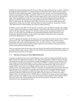 Nevada’s Truckee-Carson Water Markets 21
Probably the principal challenge faced by the area will be providing sufficient water to industry. Industrial
development and transformation is occurring along the Truckee River below Sparks and above Derby
Dam (the site of the Apple data center). A much larger and, until recently, slow growing industrial and
warehouse development, the TRIC, is sited back in hills to the south of the river and well east of Sparks
(the site of the Tesla plant). In 2012 TRIC received an approval for 2,700 acre-feet of new groundwater
rights. TRIC had applied for 11,000 AF, but in ruling 5747 the State Engineer determined that this
amount exceeded the sub-basin perennial yield and denied all but the 2,700 AF in permits (T. Taylor
2007). In other words, the sub-basin in which TRIC is located is now closed to further groundwater
appropriation. Further ideas for TRIC obtaining effluent are under exploration. Acquisition of surface
water rights from the Truckee Meadow area might be another alternative.
In addition, as part of the TRIC case the question of whether a junior groundwater pumper may infringe
on senior surface water rights was raised in litigation, in particular with respect to the most senior PLPT
rights. In the State Engineer’s Ruling 5747, the state’s policy position was detailed; distilled to its
essence, it is that surface and groundwater are administered separately and the claim that a junior
groundwater appropriation injures a senior surface water right was rejected as a basis to deny the
groundwater appropriation (T. Taylor 2007).
The PLPT appealed this Ruling to the Orr Ditch court, and eventually the Ninth Circuit Court of Appeals
ruled in favor of the Tribe, holding that diminishment of a senior surface decree right by a junior
groundwater right would constitute legal injury (US v. Orr Water Ditch Co. 2014). An outstanding
question then is whether going forward the market might also serve to balance reallocations between
surface and groundwater demand and supply.
These are significant issues for the future of the area that goes beyond the remit of this paper, however the
resolution of these issues is likely to affect the water market and may indeed expand the water market, as
discussed in the conclusions to this paper.
Outcomes of Long-term Water Right Reallocation5.2.4
Long term, sustained activity in the Truckee Meadows water market has shifted substantially over time.
Figure 6 shows the substantial movement of water rights from agriculture to M&I over the last 60 years.
This graph does not fully convey the changes wrought through political settlements and market activity.
Water supply reliability during drought is a central issue for TMWA. Limited groundwater rights and
further restrictions on the use of existing wells means that when natural flow rights are short due to
drought TMWA cannot rely on its wellfields. Instead it must rely on water stored in reservoirs. As
explained earlier, the implementation of TROA is expected to be instrumental in increasing the flexibility
of stored water use for municipal use in drought years and use for fish and wildlife during wet years.
TROA therefore made acquisition of additional storage right attractive to TMWA. In 2015, TMWA
acquired an additional 3,000 acre-feet of storage rights in Donner Lake from TCID for $17 million
(Ritchey 2016). As of October of 2015, TMWA had over 136,000 AF of storage, decreed, and irrigation
rights to generate water supplies to meet customer demands (Truckee Meadows Water Authority 2015).
The water market in the Truckee Meadows has thus served the purpose of long-term water right
reallocation to meet changing human needs.
 