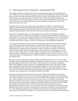 Nevada’s Truckee-Carson Water Markets 23
5.3 Market Segment #2: Lower Truckee River – Truckee Division (TCID)
The Endangered Species Act and the Clean Water Act provided the political action and funding for a
water market on the lower Truckee River, between Derby Dam and Pyramid Lake. Buyers in this second
segment of the water market include the PLPT, the city of Fernley, and developers in the city of Fernley,
who are subject to a Fernley rule similar to TMWA’s Rule 7. Sellers are primarily irrigators in the
Truckee Division of TCID and irrigators on the lower main stem of the Truckee River. The end uses for
water include water for Lahontan cutthroat trout and cui-ui habitat, to maintain lake levels, and for
Fernley municipal water service.
The primary drivers of the lower Truckee River water market were TROA, which dedicated water
supplies to protect threatened and endangered fish species near Pyramid Lake, and a water rights
acquisition program made possible by the Truckee River Water Quality Settlement Agreement (WQSA)
and grant funding through the 2002 Farm Bill for the Desert Terminal Lakes Program.
Under TROA, Stampede Reservoir was held in perpetuity for threatened and endangered Lahontan
Cutthroat Trout and cui-ui. TROA created a 6,000 AF Joint Program Fish Credit Water (see Section 4.11)
where 3,000 AF is stored in Lake Tahoe and 3,000 AF is stored in Stampede Reservoir. Annual shortages
and surpluses are shared between TMWA and instream flows: in years of surplus, water is released for
fish habitat, and in years of shortage, TMWA uses stored water to meet M&I delivery obligations.
At the same time, WQSA (see Section 4.10) provided funding for the PLPT and environmental groups,
such as TNC and Great Basin Land and Water, to purchase water rights for instream flows (i.e., the
funding enabled them to be a buyer in the lower Truckee water market). Water rights obtained with
WQSA funds flow instream to lower Truckee River reaches in priority as available. The Agreement
specified a dollar amount ($24 million) rather than a volume of water due to changing prices of water
rights in a market (Mahin 2010). As of 2010, TMWA estimated that once all of the WQSA funds were
spent, and change of applications for water use had been approved, at least 4,535 AF of water, or 25 cfs,
would be permitted for wildlife purposes as WQSA acquisitions for augmenting the lower Truckee River
flow (Mahin 2010).
The Desert Terminal Lakes (DTL) funding, originally established by Public Law 101-171 in the 2002
Farm Bill, also provided funding to the PLPT for acquiring water rights on the lower Truckee. The project
provided roughly $3 million to the PLPT (Bureau of Reclamation 2015). In addition to supporting
TROA-related litigation and securing permits for unappropriated water in the Truckee River, the DTL
funds supported PLPT negotiations for the acquisition of 6,700 AF of surface water rights from Reno,
Sparks and Washoe County, negotiations between PLPT and DOI for water rights acquisitions in the
lower Truckee, the WQSA water rights acquisition program, and negotiations with the City of Fernley to
coordinate water management in a way that benefits PLPT and Fernley.
Several environmental groups have been involved in instream flow rights acquisitions on the lower
Truckee River. GBLW has worked with the Cities of Reno and Sparks, Washoe County, and the PLPT
since 1998 to facilitate the acquisition of water rights for WQSA. The recognition of instream flow rights
was a central component of the lower Truckee River water market as water rights were purchased
primarily to augment instream flows in the lower Truckee River between Reno-Sparks area and Pyramid
Lake to help meet with water quality standards and to maintain habitat for endangered fish and wildlife
(Great Basin Land and Water 2016). As of 2016, PLPT and local governments have acquired
approximately 11,200 AF of Truckee River water rights for to meet water quality an instream flow goals
(Scanland 2016b). GBLW has been an integral player in acquiring water rights for environmental flows:
since 1998, GBLW has acquired more than 8,400 AF of Truckee River water rights on behalf of local
governments and the PLPT from irrigators in the Truckee Division of TCID (Great Basin Land and Water
 