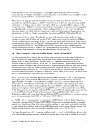 Nevada’s Truckee-Carson Water Markets 24
2016). A portion of the water was acquired as water rights, while other rights were acquired by
purchasing land, severing the water rights and dedicating them to instream flows, and selling land back to
private individuals (Great Basin Land and Water 2016).
While most water rights go to environmental buyers in the lower Truckee, the City of Fernley also
acquired water rights from irrigators in TCID’s Truckee Division. In 2015, the City of Fernley sparked
controversy when it opted to lease excess water rights, which had been acquired from irrigators in the
Truckee Division, to the PLPT to maintain instream flows. Farmers face competition from municipalities
and federally funded environmental groups who are willing and able to pay more for water rights than
what many farmers can afford while growing such low-value crops. Current prices for permanent water
rights transfers in the lower Truckee segment of the market average $5,000/AF (Scanland 2016a).
The market on the lower Truckee River has led to a large-scale transition in the use of water from
irrigation to improving fish habitat and meeting WQSA requirements, along with transfers to M&I use.
There is considerable concern amongst farmers over water leaving the agricultural sector. One argument
mooted is that the leakage from the Truckee Canal and irrigation is what maintains the wells that sustain
Fernley (Truckee Canal White Paper Working Group 2009). However, the only factor limiting the
continued transition is the rate of growth of the Fernley population and the future of federal funding for
PLPT instream flow acquisition as Senator Harry Reid departs office in early 2017.
5.4 Market Segment #3: Stillwater Wildlife Refuge – Carson Division (TCID)
The same politically-driven funding that helped spur water market activity in the lower Truckee River
also helped catalyze a water market in the lower Carson River, between irrigators (in this case, the
primary sellers of water rights) in the Carson Division of TCID and environmental buyers in the
Stillwater NWR in what was once the Carson Sink. The desiccation of the Lahontan Valley wetlands,
which include the Stillwater NWR, due to reductions in agricultural return flows, and poor water quality
provided motivation for a water rights acquisition program to restore the wetlands. Ironically, early
Pyramid Lake restoration efforts, and OCAP limits on Newlands Project diversions from the Truckee
River reduced non-consumptive water user in the Carson District, which, in reduced the very return flows
that had fed the Lahontan Valley wetlands (Lancaster 1990).
Public Law 101-618, the Settlement Agreement signed in 1990, authorized USFWS to begin acquiring
water rights for the Stillwater NWR. The Settlement Agreement added $16 million to the already
appropriated $2.7 million for Stillwater NWR water rights acquisition (Lancaster 1990; Wilds 2010).
Section 206 was intended to ensure that Stillwater marshes remained as viable migratory bird habitat
(Wilds 2010). As such, DOI was authorized to purchase up to 75,000 AF of water rights from willing
sellers, at market price, with the goal of maintaining 25,000 acres of wetlands even in dry years (Wilds
2010). Acquisition of water rights for Stillwater NWR began in 1990 with a partnership between the State
of Nevada, TNC, the Nevada Waterfowl Association, the Bureau of Indian Affairs (BIA), and
Reclamation. Additionally, under the Settlement, Stillwater NWR was established as a permanent reserve,
and its size was expanded from 25,000 to 77,520 acres (USFWS 2016).
In 1996, P.L. 101-618 implementation was formalized by USFWS under its Water Rights Acquisition
Program for Lahontan Valley Wetlands (USFWS 2010). The program continues to this day to gradually
acquire water rights from willing sellers, either as direct purchase of water rights or through the purchase
of water-righted farm and ranch lands (Grimes 2016). In the latter case the water rights are severed from
the land, transferred to the refuge and the land is resold to willing buyers (USFWS 2016).
The Desert Terminal Lakes (DTL) program, established by P.L. 101-171 in the 2002 Farm Bill, provided
$200 million to Reclamation to restore at-risk desert terminal lakes (Farm Security and Rural Investment
 