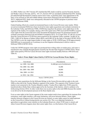 Nevada’s Truckee-Carson Water Markets 25
Act 2002). Public Law 108-7 Section 207 clarified that DTL funds would be used for Pyramid, Summit,
and Walker Lakes in Nevada, and P.L. 101-171, Section 2507 (as amended) established that DTL funding
provided through Reclamation could be used to lease water, or purchase land, water appurtenant to the
land, or for research on fish and wildlife habitat conservation (National Fish and Wildlife Foundation
2015). Additional DTL funds were subsequently allocated to the USFWS program to purchase water
rights for Stillwater NWR.
Federal funding effectively created environmental buyers in the Carson Division water market. While
several environmental NGOs have been involved in water rights acquisitions and wetlands restoration in
the Lahontan Valley and Stillwater NWR, USFWS has long been the primary water rights buyer in the
segment of the market. For example, during a 2013-2015 grant term, FWS received $4,910,000 to acquire
water rights from the Carson Division of the Newlands Reclamation project for permanent transfer for
wetlands restoration (National Fish and Wildlife Foundation 2013). As of April 2016, 47,100 AF of water
from the Carson Division of TCID have been acquired for the Lahontan Valley wetlands: 36,400 AF by
FWS, 1,800 AF by Bureau of Indian Affairs (BIA), and 8,900 AF by the State of Nevada (USFWS 2016).
The USFWS is now the single largest holder of water rights in TCID. USFWS pays TCID approximately
$460,000/year in assessments as it continues to use the irrigation infrastructure to deliver water to
Stillwater NWR (USFWS 2016).
Under the USFWS program water rights are purchased from willing sellers at market price, and water is
transferred to the wetlands through permits issued by the Nevada State Engineer (USFWS 2016). Water
right values paid by FWS for Carson Division water rights increased steadily between 1999-2016 (see
Table 4):
Table 4: Water Right Values Paid by USFWS for Carson Division Water Rights
Time	Period	 Price	($/acre)	
Jun.	1999	–	Feb.	2000	 $1,300	(per	acre	of	entitlement)	
Feb.	2000	–	Dec.	2005	 $1,400	
Dec.	2005	–	Mar.	2009	 $4,000	
Mar.	2009	–	Jul.	2012	 $4,500	
Jul.	2012	–	Apr.	2016	 $5,250	
Source: USFWS (2016)
Prices for water acquisitions for the Stillwater Refuge in the Carson Division did not spike in the mid-
2000s as they did in the Truckee Meadows segment of the market. This segment of the Truckee-Carson
market is not connected to the Truckee Meadows market. Truckee River rights from TCID cannot be
transferred above Derby Dam without approval by the Secretary of the Interior, which is unlikely to be
forthcoming (Grimes 2016). In other words there was no price spike in the mid-2000s because this market
is not driven by the development pressure in the Reno-Sparks area.
Even as water rights in the Carson segment of the water market tend to leave agriculture for instream flow
restoration, water rights transfers, with some limitations, still occur between farmers. Water rights
transfers between irrigators in the Carson Division are limited, as water rights cannot be traded upstream
on the Carson River without losing priority (see section 4.6). This is an important limitation in
agriculture-to-agriculture water transfers as the Lahontan Reservoir, where TCID water is stored, and
where Carson Division irrigators draw their senior rights from, is at the bottom of the Carson River
 