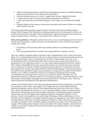Nevada’s Truckee-Carson Water Markets 30
• Ability of elected representatives and tribal/environmental representatives to establish significant
funding for the purchase of water rights for fish and wildlife.
• Urban development occurring “on top of” irrigated lands (in Reno, Sparks and Fernley).
• A single water provider for a large and expanding metropolitan area (TMWA).
• A state legal regime that accommodated changes in water rights to environmental and wildlife
uses.
• Litigation fatigue and the expenses and outcomes associated with decades of battles over aspects
of the Truckee river water.
To this point stakeholders generally regard the market as having worked well in matching supply to
demand. With the launch of the Truckee River Operating Agreement in 2016 the question is what is next
for these basins and their water rights. What remaining policy, legal and institutional issues may have an
impact on market activity or efficiency, or may lead to future conflicts over water?
Policy and Legal Reform. Although the market has served as a way to meet changing needs for water, the
Nevada water code remains a creature of the past. On the legal front two key issues that may emerge in
coming years include:
1. The adequacy of the perennial yield concept and the problem of overallocated groundwater
basins.
2. The continued administration of surface water and groundwater as separate resources.
There are a number of potential negative outcomes of these outdated policies in the Truckee and Carson
Basins. First, continued administration by the state to allocate basins up to the perennial yield amount and
efforts by permit holders to prove up beneficial use are likely to impact surface water users. Even
constraining allocations to the perennial yield results in overuse as pre-existing environmental use of
groundwater (e.g. for vegetation) continue to use water (unless rapid pumping dewaters these systems).
These impacts will probably fall on junior users and downstream uses. Federal and local governments
have now spent tens of millions of dollars on habitat restoration in the lower Truckee River and water
right acquisition for Pyramid Lake and the Stillwater National Wildlife Refuges. Allowing these gains to
be eroded by junior groundwater rights seems a pending (or existing) threat to cooperative basin efforts.
Finding a way to address overallocation, build in an accounting (or permitting) for pre-existing
environmental uses and manage the two resources in a conjunctive manner is therefore vital. The
administrative decisions on perennial yield have far-reaching consequences, yet the State Engineer is both
hamstrung by limited budgets and dogged by incessant presentation of “third party science” (advocacy
studies on perennial yield pushed by both applicants and protestants).
Another issue with these policies is that closed groundwater basins put further groundwater use off-limits.
In circumstances where surface water supply is not an option that will constrain further urban and
industrial development, such as with the Tahoe Regional Industrial Center just off the lower Truckee
River. Such unmet demands for water have a way of ending up leading to creative accounting schemes
and expensive infrastructure projects that are largely unnecessary. Continuing the pretense of separate
resources prevents the State Engineer from deploying conjunctive management solutions to these
problems. Nevada’s four neighbors to the north (Oregon, Washington, Idaho and Montana) as well as
Colorado all have (willingly or unwillingly) embraced conjunctive management. This enables creative but
sound groundwater offset and/or mitigation management alternatives. These effectively cap consumptive
use within a watershed or zone, and enable trading in consumptive use credits. Under such schemes, for
example, TRIC might purchase irrigation surface water rights in the Truckee Meadows, dedicate these to
wildlife use in the lower Truckee and Pyramid Lake and claim a groundwater offset to use in pumping
needed groundwater.
 