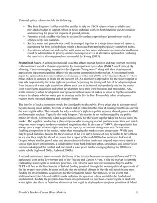 Nevada’s Truckee-Carson Water Markets 31
Potential policy reforms include the following.
• The State Engineer’s office could be enabled to rely on USGS science where available and
provided a budget to support robust in-house technical work on both perennial yield estimation
and modeling for projected impacts of granted permits.
• Perennial yield could be redefined to account for surface expression of groundwater such as
springs, seeps and wetlands.
• Surface water and groundwater could be managed together as a single interconnected resource,
accounting for both the hydrology within a basin and between hydrologically connected basins.
• As evidence of overuse and conflict with senior surface water rights emerges overallocated basins
could be administered in priority and/or encourage to arrive at alternative approaches (including
the correlative shares approach recommended by Young (2015)
Institutional Issues. A critical institutional issue that affects market function and may warrant revisiting
is the continued use of will-serve approaches by municipal water providers (TMWA and Fernley). By
allowing, if not encouraging, prospective developers to “bring water” along with their development
applications these municipalities effectively encourage competition in the market. As recounted in this
paper this approach led to rather extreme consequences in the mid-2000s in the Truckee Meadows where
prices spiked to unheard of levels for the western US. An alternative approach is for the water supplier to
take sole responsibility for water rights acquisition. Separating the timing and fate of development plans
from the pace of water right acquisition allows each task to be treated independently and on the merits.
Both water rights acquisition and urban development have their own processes and procedures. And,
while ultimately urban development can’t proceed without water it makes no sense to flip this around to
where a developer who has water gets to develop and is first in line. Presumably urban development
requires more reasoned planning and on many fronts.
The benefits of such a separation would be considerable to the public. Price spikes due to too many small
buyers chasing small sellers, the costs of which end up rolled into the price of housing benefits no-one but
the water rights seller. The rationale for why a seller of a right to a public resource should garner windfall
profits remains unclear. Typically this only happens if the market is not well managed by the public
entities involved. Retrenching water acquisition as a role for the water supplier takes the hot air out of the
market. The supplier can develop a plan and process for managing market purchases over time and match
long-term water supply needs to a sustained acquisition plan. In the case of TMWA, the organization has
always been a buyer of water rights and has the capacity to continue doing so on an efficient basis.
Enabling competition in the market, rather than managing the market seems unnecessary. While there
may be good historical reasons for the evolution of the will serve policies it may be useful to revisit these
to see how they might be altered to ensure that a repeat of the mid-2000s does not occur. In Central
Oregon, where similar growth rates and encroachment of urban lands into irrigated areas were seen in a
similar high desert environment, a collaborative water bank between urban, agricultural and conservation
interests sidestepped the conflict and prevented a water price bubble emerging during the 2000s real
estate bubble (Aylward 2006a; Aylward 2006b).
A second institutional issue surrounds the future of the balance between environmental flows and TCID
agricultural uses at the downstream end of the Truckee and Carson Rivers. While the market is currently
reallocating water rights to meet new priorities, it is yet to be seen how environmental buyers and the
PLPT will fare as the final tranche of federal funding provided through the various political agreements of
the last twenty years ebbs. It seems unlikely that the political climate in Nevada will result in any state
funding for environmental acquisitions for the foreseeable future. Nevertheless, to the extent that
additional water for fish and wildlife needs is desired the question is how would this be funded and
implemented. To date the programs have been straightforward fee purchase of water rights or land with
water rights. Are there in fact other alternatives that might be deployed once copious quantities of federal
 