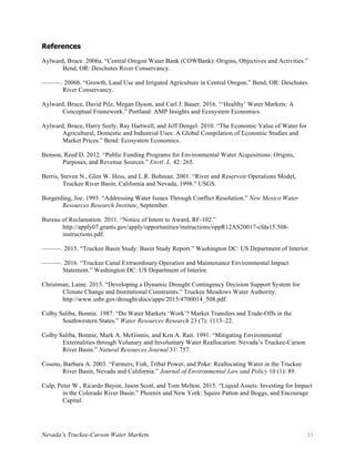 Nevada’s Truckee-Carson Water Markets 33
References
Aylward, Bruce. 2006a. “Central Oregon Water Bank (COWBank): Origins, Objectives and Activities.”
Bend, OR: Deschutes River Conservancy.
———. 2006b. “Growth, Land Use and Irrigated Agriculture in Central Oregon.” Bend, OR: Deschutes
River Conservancy.
Aylward, Bruce, David Pilz, Megan Dyson, and Carl J. Bauer. 2016. “‘Healthy’ Water Markets: A
Conceptual Framework.” Portland: AMP Insights and Ecosystem Economics.
Aylward, Bruce, Harry Seely, Ray Hartwell, and Jeff Dengel. 2010. “The Economic Value of Water for
Agricultural, Domestic and Industrial Uses: A Global Compilation of Economic Studies and
Market Prices.” Bend: Ecosystem Economics.
Benson, Reed D. 2012. “Public Funding Programs for Environmental Water Acquisitions: Origins,
Purposes, and Revenue Sources.” Envtl. L. 42: 265.
Berris, Steven N., Glen W. Hess, and L.R. Bohman. 2001. “River and Reservoir Operations Model,
Truckee River Basin, California and Nevada, 1998.” USGS.
Borgerding, Joe. 1993. “Addressing Water Issues Through Conflict Resolution.” New Mexico Water
Resources Research Institute, September.
Bureau of Reclamation. 2011. “Notice of Intent to Award, RF-102.”
http://apply07.grants.gov/apply/opportunities/instructions/oppR12AS20017-cfda15.508-
instructions.pdf.
———. 2015. “Truckee Basin Study: Basin Study Report.” Washington DC: US Department of Interior.
———. 2016. “Truckee Canal Extraordinary Operation and Maintenance Environmental Impact
Statement.” Washington DC: US Department of Interior.
Christman, Laine. 2015. “Developing a Dynamic Drought Contingency Decision Support System for
Climate Change and Institutional Constraints.” Truckee Meadows Water Authority.
http://www.usbr.gov/drought/docs/apps/2015/4700014_508.pdf.
Colby Saliba, Bonnie. 1987. “Do Water Markets ‘Work’? Market Transfers and Trade-Offs in the
Southwestern States.” Water Resources Research 23 (7): 1113–22.
Colby Saliba, Bonnie, Mark A. McGinnis, and Ken A. Rait. 1991. “Mitigating Environmental
Externalities through Volunary and Involuntary Water Reallocation: Nevada’s Truckee-Carson
River Basin.” Natural Resources Journal 31: 757.
Cosens, Barbara A. 2003. “Farmers, Fish, Tribal Power, and Poke: Reallocating Water in the Truckee
River Basin, Nevada and California.” Journal of Environmental Law and Policy 10 (1): 89.
Culp, Peter W., Ricardo Bayon, Jason Scott, and Tom Melton. 2015. “Liquid Assets: Investing for Impact
in the Colorado River Basin.” Phoenix and New York: Squire Patton and Boggs, and Encourage
Capital.
 