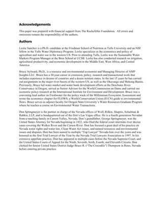 Acknowledgements
This paper was prepared with financial support from The Rockefeller Foundation. All errors and
omissions remain the responsibility of the authors.
Authors
Leslie Sanchez is a Ph.D. candidate at the Friedman School of Nutrition at Tufts University and an NSF
fellow in the Tufts Water Diplomacy Program. Leslie specializes in the economics and policy of
agriculture and water use in the western US. Prior to attending Tufts, Leslie was the Sustainable Water
Markets Program Manager at the Bren School at UCSB. Leslie has also conducted research on irrigation,
agricultural productivity, and economic development in the Middle East, West Africa, and Central
America.
Bruce Aylward, Ph.D., is a resource and environmental economist and Managing Director of AMP
Insights LLC. Bruce has a 30-year career in extension, policy, research and transactional work that
includes experience in dozens of countries and a dozen western states. In the last 15 years he has carried
out assignments in the major river basins of the western US, as well as the Okavango and Mekong Basins.
Previously, Bruce led water market and water bank development efforts at the Deschutes River
Conservancy in Oregon, served as Senior Advisor for the World Commission on Dams and carried out
economic policy research at the International Institute for Environment and Development. Bruce was a
convening lead author on Freshwater for the policy track of the Millennium Ecosystem Assessment and
wrote the economics chapter for FLOWS, a World Conservation Union (IUCN) guide to environmental
flows. Bruce serves as adjunct faculty for Oregon State University’s Water Resources Graduate Program
where he teaches a course on Environmental Water Transactions.
Don Springmeyer is the partner in charge of the Nevada offices of Wolf, Rifkin, Shapiro, Schulman &
Rabkin, LLP, and is headquartered out of the firm’s Las Vegas office. He is a fourth generation Nevadan
from a ranching family in Carson Valley, Nevada. Don’s grandfather, George Springmeyer, was the
United States Attorney for Nevada beginning in 1922, who filed the federal court interstate river decree
cases covering the Walker River and the Carson River. Don has focused a great deal of his practice on
Nevada water rights and water law, Clean Water Act issues, and natural resources and environmental
issues and disputes. Don has been named to multiple “Top Lawyer” Nevada lists over the years and was
honored as the first Trial Lawyer of the Year by the Nevada Trial Lawyers Association in 1997. In his
extensive appellate practice, Don has appeared in multiple cases before the Nevada Supreme Court, and
the United States Courts of Appeal for the Ninth, Seventh, Sixth, Fourth, and Eleventh Circuits. Don
clerked for Senior United States District Judge Bruce R. (“The Crocodile”) Thompson in Reno, Nevada
before entering private practice.
 