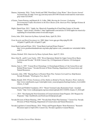 Nevada’s Truckee-Carson Water Markets 34
Damon, Anjeanette. 2016. “Tesla, Switch and TRIC Want Reno’s Gray Water.” Reno Gazette Journal.
Accessed June 20. http://www.rgj.com/story/news/2015/09/16/tesla-switch-and-tric-want-renos-
gray-water/32533639/.
d’Estree, Tamra Pearson, and Bonnie B. G. Colby. 2006. Braving the Currents: Evaluating
Environmental Conflict Resolution in the River Basins of the American West. Springer Science &
Business Media.
Digler, Daniel Eran. 2015. “Apple, Inc. Massively Expanding Its iCloud Data Centers in Nevada,
Oregon.” Apple Insider, October 2. http://appleinsider.com/articles/15/10/02/apple-inc-massively-
expanding-its-icloud-data-centers-in-nevada-oregon.
Erwin, John. 2016. Interview by Bruce Aylward, Reno, April 28, 2016.
Farm Security and Rural Investment Act. 2002. https://www.gpo.gov/fdsys/pkg/PLAW-
107publ171/pdf/PLAW-107publ171.pdf.
Great Basin Land and Water. 2016. “Great Basin Land and Water Projects.”
http://www.greatbasinlandandwater.org/index.php?option=com_content&view=article&id=4&Ite
mid=5.
Grimes, Richard. 2016. Interview by Bruce Aylward, Reno, April 27, 2016.
Hess, Glen W., and R. Lynn Taylor. 1999. “River-Operations Model for Upper Carson River Basin,
California and Nevada.” 98-4240. Carson City: US Department of Interior, US Geological
Survey.
Horton, Gary A. 1997. “Carson River Chronology: A Chronological History of the Carson River and
Related Water Issues.” Nevada Division of Water Planning, Department of Conservation and
Natural Resources.
Lancaster, John. 1990. “Buying Peace in Western Water War. Farmers Cut Land Use, Help Restore
Nevada Wetlands.” Washington Post, June 10.
Mahin, Donald. 2010. Written Testimony of Don Mahin on Behalf of Truckee Meadows Water Authority.
http://www.waterboards.ca.gov/waterrights/water_issues/programs/hearings/truckee_river/exhibit
s/tmwa_4_0.pdf.
National Fish and Wildlife Foundation. 2013. “Desert Terminal Lakes Restoration Fund - Awarded
Grants.” http://www.walkerprogram.org/wp-content/uploads/2013/10/DTL-Grants-15_0322.pdf.
———. 2015. “Developing the Next Generation of Conservationists Grant Program: 2015 Request for
Proposals.” http://multibriefs.com/briefs/aee/nfwfproposals.pdf.
Nevada Division of Water Planning. 1999. “Nevada State Water Plan Summary.” Carson City: Nevada
Division of Water Planning, Department of Conservation and Natural Resources.
Nevada Legislative Counsel Bureau. 2016. “Policy and Program Report: Water Resources.” Research
Diversion report of April 2016. Carson City: Nevada Legislative Counsel Bureau.
 