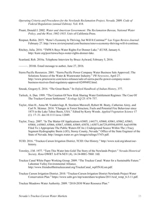 Nevada’s Truckee-Carson Water Markets 35
Operating Criteria and Procedures for the Newlands Reclamation Project, Nevada. 2009. Code of
Federal Regulations (annual Edition). Vol. 418.
Pisani, Donald J. 2002. Water and American Government: The Reclamation Bureau, National Water
Policy, and the West, 1902-1935. Univ of California Press.
Respaut, Robin. 2015. “Reno’s Economy Is Thriving, but Will It Continue?” Las Vegas Review-Journal.
February 27. http://www.reviewjournal.com/business/reno-s-economy-thriving-will-it-continue.
Ritchey, Julia. 2016. “TMWA Buys Water Rights For Donner Lake.” KUNR, January 6.
http://kunr.org/post/tmwa-buys-water-rights-donner-lake.
Scanland, Rob. 2016a. Telephone Interview by Bruce Aylward, February 5, 2016.
———. 2016b. Email message to author, June 27, 2016.
Sierra Pacific Resources. 2001. “Sierra Pacific Power Company Water Business Sale Approved | The
Solutions Source of the Water & Wastewater Industry.” PR Newswire, April 27.
http://www.prnewswire.com/news-releases/sale-of-sierra-pacific-power-company-water-
business-receives-final-regulatory-approval-82499492.html.
Smoak, Gregory E. 2016. “The Great Basin.” In Oxford Handbook of Indian History, 377.
Tarlock, A. Dan. 1999. “The Creation Of New Risk Sharing Water Entitlement Regimes: The Case Of
The Truckee-Carson Settlement.” Ecology LQ 25: 674–757.
Taylor, Alan H., Anna M. Vandervlugt, R. Stockton Maxwell, Robert M. Beaty, Catherine Airey, and
Carl N. Skinner. 2014. “Changes in Forest Structure, Fuels and Potential Fire Behaviour since
1873 in the Lake Tahoe Basin, USA.” Edited by Kerry Woods. Applied Vegetation Science 17
(1): 17–31. doi:10.1111/avsc.12049.
Taylor, Tracy. 2007. “In The Matter Of Applications 63805, ) 64171, 65060, 65061, 65062, 65063,
65064, ) 65065, 65066, 65067, 65068, 65069, 65070, ) 65071,66729,69594,69595 And 69596
Filed To ) Appropriate The Public Waters Of An ) Underground Source Within The ) Tracy
Segment Hydrographic Basin ) (83), Storey County, Nevada.” Office of the State Engineer of the
State of Nevada. http://images.water.nv.gov/images/rulings/5747r.pdf.
TCID. 2016. “Truckee-Carson Irrigation District, TCID: Our History.” http://www.tcid.org/about/our-
history.
Townley, J.M. 1977. “Turn This Water Into Gold The Story of the Newlands Project.” Nevada Historical
Society, Reno OWRT A-074-NEV (4), 14-34-0001-7060: 160.
Truckee Canal White Paper Working Group. 2009. “The Truckee Canal: Water for a Sustainable Future.”
Lahontan Valley Environmental Alliance.
http://www.friendsofthetruckeecanal.org/TruckeCanal_wpFINALsm.pdf.
Truckee Carson Irrigation District. 2010. “Truckee-Carson Irrigation District Newlands Project Water
Conservation Plan.” https://www.usbr.gov/mp/watershare/wcplans/2011/tcid_wmp_6-3-11.pdf.
Truckee Meadows Water Authority. 2009. “2010-2030 Water Resource Plan.”
 