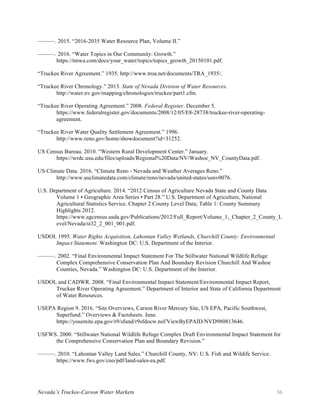 Nevada’s Truckee-Carson Water Markets 36
———. 2015. “2016-2035 Water Resource Plan, Volume II.”
———. 2016. “Water Topics in Our Community: Growth.”
https://tmwa.com/docs/your_water/topics/topics_growth_20150101.pdf.
“Truckee River Agreement.” 1935. http://www.troa.net/documents/TRA_1935/.
“Truckee River Chronology.” 2013. State of Nevada Division of Water Resources.
http://water.nv.gov/mapping/chronologies/truckee/part1.cfm.
“Truckee River Operating Agreement.” 2008. Federal Register. December 5.
https://www.federalregister.gov/documents/2008/12/05/E8-28738/truckee-river-operating-
agreement.
“Truckee River Water Quality Settlement Agreement.” 1996.
http://www.reno.gov/home/showdocument?id=31252.
US Census Bureau. 2010. “Western Rural Development Center.” January.
https://wrdc.usu.edu/files/uploads/Regional%20Data/NV/Washoe_NV_CountyData.pdf.
US Climate Data. 2016. “Climate Reno - Nevada and Weather Averages Reno.”
http://www.usclimatedata.com/climate/reno/nevada/united-states/usnv0076.
U.S. Department of Agriculture. 2014. “2012 Census of Agriculture Nevada State and County Data
Volume 1 • Geographic Area Series • Part 28.” U.S. Department of Agriculture, National
Agricultural Statistics Service. Chapter 2 County Level Data; Table 1: County Summary
Highlights 2012.
https://www.agcensus.usda.gov/Publications/2012/Full_Report/Volume_1,_Chapter_2_County_L
evel/Nevada/st32_2_001_001.pdf.
USDOI. 1995. Water Rights Acquisition, Lahontan Valley Wetlands, Churchill County: Environmental
Impact Statement. Washington DC: U.S. Department of the Interior.
———. 2002. “Final Environmental Impact Statement For The Stillwater National Wildlife Refuge
Complex Comprehensive Conservation Plan And Boundary Revision Churchill And Washoe
Counties, Nevada.” Washington DC: U.S. Department of the Interior.
USDOI, and CADWR. 2008. “Final Environmental Impact Statement/Environmental Impact Report,
Truckee River Operating Agreement.” Department of Interior and State of California Department
of Water Resources.
USEPA Region 9. 2016. “Site Overviews, Carson River Mercury Site, US EPA, Pacific Southwest,
Superfund.” Overviews & Factsheets. June.
https://yosemite.epa.gov/r9/sfund/r9sfdocw.nsf/ViewByEPAID/NVD980813646.
USFWS. 2000. “Stillwater National Wildlife Refuge Complex Draft Environmental Impact Statement for
the Comprehensive Conservation Plan and Boundary Revision.”
———. 2010. “Lahontan Valley Land Sales.” Churchill County, NV: U.S. Fish and Wildife Service.
https://www.fws.gov/cno/pdf/land-sales-ea.pdf.
 