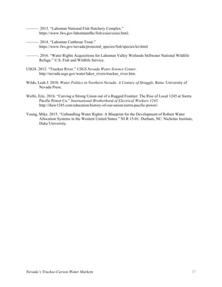 Nevada’s Truckee-Carson Water Markets 37
———. 2013. “Lahontan National Fish Hatchery Complex.”
https://www.fws.gov/lahontannfhc/fish/cuiui/cuiui.html.
———. 2014. “Lahontan Cutthroat Trout.”
https://www.fws.gov/nevada/protected_species/fish/species/lct.html.
———. 2016. “Water Rights Acquisitions for Lahontan Valley Wetlands Stillwater National Wildlife
Refuge.” U.S. Fish and Wildlife Service.
USGS. 2012. “Truckee River.” USGS Nevada Water Science Center.
http://nevada.usgs.gov/water/lakes_rivers/truckee_river.htm.
Wilds, Leah J. 2010. Water Politics in Northern Nevada: A Century of Struggle. Reno: University of
Nevada Press.
Wolfe, Eric. 2016. “Carving a Strong Union out of a Rugged Frontier: The Rise of Local 1245 at Sierra
Pacific Power Co.” International Brotherhood of Electrical Workers 1245.
http://ibew1245.com/education/history-of-our-union/sierra-pacific-power/.
Young, Mike. 2015. “Unbundling Water Rights: A Blueprint for the Development of Robust Water
Allocation Systems in the Western United States.” NI R 15-01. Durham, NC: Nicholas Institute,
Duke University.
 