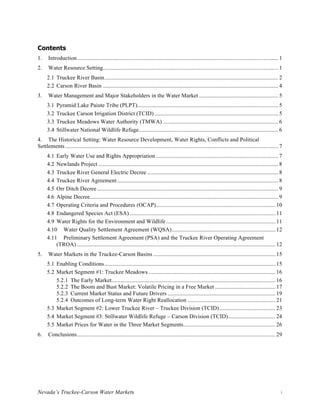 Nevada’s Truckee-Carson Water Markets i
Contents
1.	 Introduction............................................................................................................................................ 1	
2.	 Water Resource Setting.......................................................................................................................... 1	
2.1	Truckee River Basin......................................................................................................................... 2	
2.2	Carson River Basin .......................................................................................................................... 4	
3.	 Water Management and Major Stakeholders in the Water Market ....................................................... 5	
3.1	Pyramid Lake Paiute Tribe (PLPT).................................................................................................. 5	
3.2	Truckee Carson Irrigation District (TCID) ...................................................................................... 5	
3.3	Truckee Meadows Water Authority (TMWA) ................................................................................ 6	
3.4	Stillwater National Wildlife Refuge................................................................................................. 6	
4.	 The Historical Setting: Water Resource Development, Water Rights, Conflicts and Political
Settlements .................................................................................................................................................... 7	
4.1	Early Water Use and Rights Appropriation ..................................................................................... 7	
4.2	Newlands Project ............................................................................................................................. 8	
4.3	Truckee River General Electric Decree ........................................................................................... 8	
4.4	Truckee River Agreement................................................................................................................ 8	
4.5	Orr Ditch Decree.............................................................................................................................. 9	
4.6	Alpine Decree................................................................................................................................... 9	
4.7	Operating Criteria and Procedures (OCAP)................................................................................... 10	
4.8	Endangered Species Act (ESA) ..................................................................................................... 11	
4.9	Water Rights for the Environment and Wildlife............................................................................ 11	
4.10	 Water Quality Settlement Agreement (WQSA)........................................................................ 12	
4.11	 Preliminary Settlement Agreement (PSA) and the Truckee River Operating Agreement
(TROA) .......................................................................................................................................... 12	
5.	 Water Markets in the Truckee-Carson Basins ..................................................................................... 15	
5.1	Enabling Conditions....................................................................................................................... 15	
5.2	Market Segment #1: Truckee Meadows ........................................................................................ 16	
	 The Early Market.................................................................................................................. 16	5.2.1
	 The Boom and Bust Market: Volatile Pricing in a Free Market .......................................... 17	5.2.2
	 Current Market Status and Future Drivers ........................................................................... 19	5.2.3
	 Outcomes of Long-term Water Right Reallocation ............................................................. 21	5.2.4
5.3	Market Segment #2: Lower Truckee River – Truckee Division (TCID)....................................... 23	
5.4	Market Segment #3: Stillwater Wildlife Refuge – Carson Division (TCID)................................. 24	
5.5	Market Prices for Water in the Three Market Segments................................................................ 26	
6.	 Conclusions.......................................................................................................................................... 29	
 