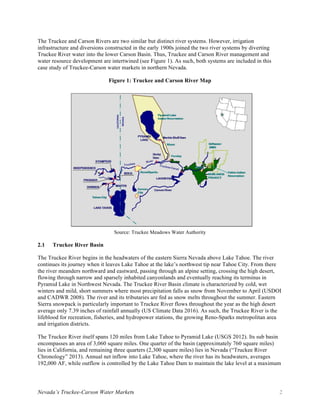 Nevada’s Truckee-Carson Water Markets 2
The Truckee and Carson Rivers are two similar but distinct river systems. However, irrigation
infrastructure and diversions constructed in the early 1900s joined the two river systems by diverting
Truckee River water into the lower Carson Basin. Thus, Truckee and Carson River management and
water resource development are intertwined (see Figure 1). As such, both systems are included in this
case study of Truckee-Carson water markets in northern Nevada.
Figure 1: Truckee and Carson River Map
Source: Truckee Meadows Water Authority
2.1 Truckee River Basin
The Truckee River begins in the headwaters of the eastern Sierra Nevada above Lake Tahoe. The river
continues its journey when it leaves Lake Tahoe at the lake’s northwest tip near Tahoe City. From there
the river meanders northward and eastward, passing through an alpine setting, crossing the high desert,
flowing through narrow and sparsely inhabited canyonlands and eventually reaching its terminus in
Pyramid Lake in Northwest Nevada. The Truckee River Basin climate is characterized by cold, wet
winters and mild, short summers where most precipitation falls as snow from November to April (USDOI
and CADWR 2008). The river and its tributaries are fed as snow melts throughout the summer. Eastern
Sierra snowpack is particularly important to Truckee River flows throughout the year as the high desert
average only 7.39 inches of rainfall annually (US Climate Data 2016). As such, the Truckee River is the
lifeblood for recreation, fisheries, and hydropower stations, the growing Reno-Sparks metropolitan area
and irrigation districts.
The Truckee River itself spans 120 miles from Lake Tahoe to Pyramid Lake (USGS 2012). Its sub basin
encompasses an area of 3,060 square miles. One quarter of the basin (approximately 760 square miles)
lies in California, and remaining three quarters (2,300 square miles) lies in Nevada (“Truckee River
Chronology” 2013). Annual net inflow into Lake Tahoe, where the river has its headwaters, averages
192,000 AF, while outflow is controlled by the Lake Tahoe Dam to maintain the lake level at a maximum
 