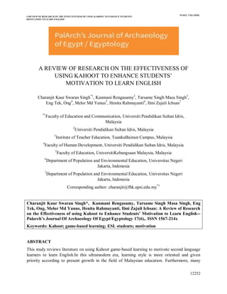 A REVIEW OF RESEARCH ON THE EFFECTIVENESS OF USING KAHOOT TO ENHANCE STUDENTS’
MOTIVATION TO LEARN ENGLISH
PJAEE, 17(6) (2020)
12252
A REVIEW OF RESEARCH ON THE EFFECTIVENESS OF
USING KAHOOT TO ENHANCE STUDENTS’
MOTIVATION TO LEARN ENGLISH
Charanjit Kaur Swaran Singh*1
, Kanmani Rengasamy2
, Tarsame Singh Masa Singh3
,
Eng Tek, Ong4
, Melor Md Yunus5
, Henita Rahmayanti6
, Ilmi Zajuli Ichsan7
*1
Faculty of Education and Communication, Universiti Pendidikan Sultan Idris,
Malaysia
2
Universiti Pendidikan Sultan Idris, Malaysia
3
Institute of Teacher Education, TuankuBainun Campus, Malaysia
4
Faculty of Human Development, Universiti Pendidikan Sultan Idris, Malaysia
5
Faculty of Education, UniversitiKebangsaan Malaysia, Malaysia
6
Department of Population and Environmental Education, Universitas Negeri
Jakarta, Indonesia
7
Department of Population and Environmental Education, Universitas Negeri
Jakarta, Indonesia
Corresponding author: charanjit@fbk.upsi.edu.my*1
Charanjit Kaur Swaran Singh*, Kanmani Rengasamy, Tarsame Singh Masa Singh, Eng
Tek, Ong, Melor Md Yunus, Henita Rahmayanti, Ilmi Zajuli Ichsan: A Review of Research
on the Effectiveness of using Kahoot to Enhance Students’ Motivation to Learn English--
Palarch’s Journal Of Archaeology Of Egypt/Egyptology 17(6),. ISSN 1567-214x
Keywords: Kahoot; game-based learning; ESL students; motivation
ABSTRACT
This study reviews literature on using Kahoot game-based learning to motivate second language
learners to learn English.In this ultramodern era, learning style is more oriented and given
priority according to present growth in the field of Malaysian education. Furthermore, many
 