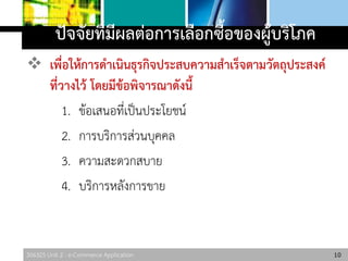 306325 Unit 2 : e-Commerce Application
ปัจจัยที่มีผลต่อการเลือกซื้อของผู้บริโภค
 เพื่อให้การดาเนินธุรกิจประสบความสาเร็จตามวัตถุประสงค์
ที่วางไว้ โดยมีข้อพิจารณาดังนี้
1. ข้อเสนอที่เป็นประโยชน์
2. การบริการส่วนบุคคล
3. ความสะดวกสบาย
4. บริการหลังการขาย
10
 