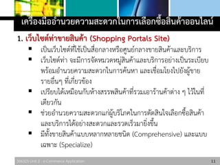 306325 Unit 2 : e-Commerce Application
เครื่องมืออานวยความสะดวกในการเลือกซื้อสินค้าออนไลน์
1. เว็บไซต์ท่าขายสินค้า (Shopping Portals Site)
 เป็นเว็บไซต์ที่ใช้เป็นสื่อกลางหรือศูนย์กลางขายสินค้าและบริการ
 เว็บไซต์ท่า จะมีการจัดหมวดหมู่สินค้าและบริการอย่างเป็นระเบียบ
พร้อมอานวยความสะดวกในการค้นหา และเชื่อมโยงไปยังผู้ขาย
รายอื่นๆ ที่เกี่ยวข้อง
 เปรียบได้เหมือนกับห้างสรรพสินค้าที่รวมเอาร้านค้าต่าง ๆ ไว้ในที่
เดียวกัน
 ช่วยอานวยความสะดวกแก่ผู้บริโภคในการตัดสินใจเลือกซื้อสินค้า
และบริการได้อย่างสะดวกและรวดเร็วมายิ่งขึ้น
 มีทั้งขายสินค้าแบบหลากหลายชนิด (Comprehensive) และแบบ
เฉพาะ (Specialize)
11
 
