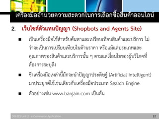306325 Unit 2 : e-Commerce Application
2. เว็บไซต์ตัวแทนปัญญา (Shopbots and Agents Site)
 เป็นเครื่องมือใช้สาหรับค้นหาและเปรียบเทียบสินค้าและบริการ ไม่
ว่าจะเป็นการเปรียบเทียบในด้านราคา หรือแม้แต่ประเภทและ
คุณภาพของสินค้าและบริการนั้น ๆ ตามแต่เงื่อนไขของผู้บริโภคที่
ต้องการระบุถึง
 ซึ่งเครื่องมือเหล่านี้มักจะนาปัญญาประดิษฐ์ (Artificial Intelligent)
มาประยุกต์ใช้เช่นเดียวกับเครื่องมือประเภท Search Engine
 ตัวอย่างเช่น www.bargain.com เป็นต้น
12
เครื่องมืออานวยความสะดวกในการเลือกซื้อสินค้าออนไลน์
 