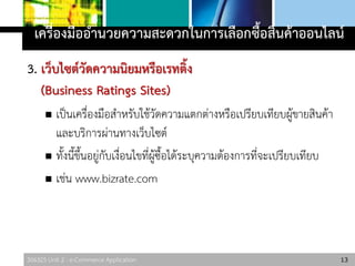 306325 Unit 2 : e-Commerce Application
3. เว็บไซต์วัดความนิยมหรือเรทติ้ง
(Business Ratings Sites)
 เป็นเครื่องมือสาหรับใช้วัดความแตกต่างหรือเปรียบเทียบผู้ขายสินค้า
และบริการผ่านทางเว็บไซต์
 ทั้งนี้ขึ้นอยู่กับเงื่อนไขที่ผู้ซื้อได้ระบุความต้องการที่จะเปรียบเทียบ
 เช่น www.bizrate.com
13
เครื่องมืออานวยความสะดวกในการเลือกซื้อสินค้าออนไลน์
 