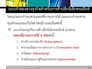 306325 Unit 2 : e-Commerce Application
แบบจาลองทางธุรกิจสาหรับการค้าปลีกอิเล็กทรอนิกส์
โดยแบ่งแบบจาลองตามแหล่งที่มาของรายได้ และแบบจาลองตาม
คุณลักษณะของเว็บไซต์ โดยมีรายละเอียดดังนี้
 แบบจาลองธุรกิจการค้าปลีกอิเล็กทรอนิกส์ แบ่งตาม
แหล่งที่มาของรายได้ 4 ชนิดดังนี้
1. ค่าบริการจากสมาชิก (Subscription)
2. ค่าธรรมเนียมจากการทารายการ (Transaction Fee)
3. ค่าโฆษณา (Advertising)
4. ค่าสนับสนุนจากผู้รับผลประโยชน์ (Sponsorship)
15
 