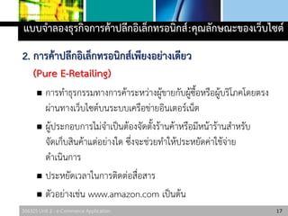 306325 Unit 2 : e-Commerce Application
2. การค้าปลีกอิเล็กทรอนิกส์เพียงอย่างเดียว
(Pure E-Retailing)
 การทาธุรกรรมทางการค้าระหว่างผู้ขายกับผู้ซื้อหรือผู้บริโภคโดยตรง
ผ่านทางเว็บไซต์บนระบบเครือข่ายอินเตอร์เน็ต
 ผู้ประกอบการไม่จาเป็นต้องจัดตั้งร้านค้าหรือมีหน้าร้านสาหรับ
จัดเก็บสินค้าแต่อย่างใด ซึ่งจะช่วยทาให้ประหยัดค่าใช้จ่าย
ดาเนินการ
 ประหยัดเวลาในการติดต่อสื่อสาร
 ตัวอย่างเช่น www.amazon.com เป็นต้น
17
แบบจาลองธุรกิจการค้าปลีกอิเล็กทรอนิกส์:คุณลักษณะของเว็บไซต์
 