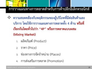 306325 Unit 2 : e-Commerce Application
การวางแผนทางการตลาดสาหรับการค้าปลีกอิเล็กทรอนิกส์
 ความสอดคล้องกับพฤติกรรมของผู้บริโภคที่มีต่อสินค้าและ
บริการ โดยใช้การวางแผนทางการตลาดทั้ง 4 ด้าน หรือที่
เรียกกันโดยทั่วไปว่า “4P” หรือการตลาดแบบผสม
(Mixing Market)
1. ผลิตภัณฑ์ (Product)
2. ราคา (Price)
3. ช่องทางการจัดจาหน่าย (Places)
4. การส่งเสริมการตลาด (Promotion)
19
 