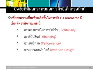 306325 Unit 2 : e-Commerce Application
ปัจจัยที่มีผลกระทบต่อการค้าอิเล็กทรอนิกส์
เพื่อลดความเสี่ยงที่จะเกิดขึ้นในการทา E-Commerce มี
เรื่องที่ควรพิจารณาดังนี้
 ความสามารถในการทากาไร (Profitability)
 ตรายี่ห้อสินค้า (Branding)
 ประสิทธิภาพ (Performance)
 การออกแบบเว็บไซต์ (Web Site Design)
21
 