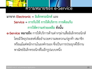 306325 Unit 2 : e-Commerce Application
ความหมายของ e-Service
มาจาก Electronic = อิเล็กทรอนิกส์ และ
Service = การรับใช้ การให้บริการ การต้อนรับ
การให้ความช่วยเหลือ ดังนั้น
e-Service หมายถึง การให้บริการด้านต่างๆผ่านสื่ออิเล็กทรอนิกส์
โดยมีวัตถุประสงค์เพื่ออานวยความสะดวกแก่ลูกค้า สมาชิก
หรือแม้แต่พนักงานในองค์กรเอง ซึ่งเป็นการประยุกต์ใช้งาน
พาณิชย์อิเล็กทรอนิกส์ในอีกรูปแบบหนึ่ง
23
 