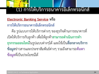 306325 Unit 2 : e-Commerce Application
(1) การให้บริการธนาคารอิเล็กทรอนิกส์
Electronic Banking Service หรือ
การให้บริการธนาคารอิเล็กทรอนิกส์
คือ รูปแบบการให้บริการต่างๆ ของธุรกิจด้านการธนาคารที่
เปิดให้บริการกับลูกค้า เพื่อให้ลูกค้าสามารถดาเนินการทา
ธุรกรรมออนไลน์ในรูปแบบต่างๆได้ และใช้เป็นสื่อกลางบริการ
ข้อมูลข่าวสารและประชาสัมพันธ์ต่างๆ รวมถึงสามารถค้นหา
ข้อมูลที่เป็นประโยชน์ได้
24
 