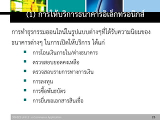 306325 Unit 2 : e-Commerce Application
(1) การให้บริการธนาคารอิเล็กทรอนิกส์
การทาธุรกรรมออนไลน์ในรูปแบบต่างๆที่ได้รับความนิยมของ
ธนาคารต่างๆ ในการเปิดให้บริการ ได้แก่
 การโอนเงินภายใน/ต่างธนาคาร
 ตรวจสอบยอดคงเหลือ
 ตรวจสอบรายการทางการเงิน
 การลงทุน
 การซื้อพันธบัตร
 การยื่นขอเอกสารสินเชื่อ
25
 