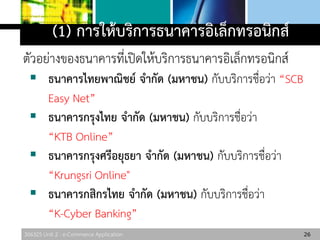 306325 Unit 2 : e-Commerce Application
(1) การให้บริการธนาคารอิเล็กทรอนิกส์
ตัวอย่างของธนาคารที่เปิดให้บริการธนาคารอิเล็กทรอนิกส์
 ธนาคารไทยพาณิชย์ จากัด (มหาชน) กับบริการชื่อว่า “SCB
Easy Net”
 ธนาคารกรุงไทย จากัด (มหาชน) กับบริการชื่อว่า
“KTB Online”
 ธนาคารกรุงศรีอยุธยา จากัด (มหาชน) กับบริการชื่อว่า
“Krungsri Online"
 ธนาคารกสิกรไทย จากัด (มหาชน) กับบริการชื่อว่า
“K-Cyber Banking”
26
 
