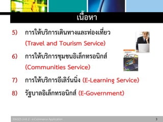 306325 Unit 2 : e-Commerce Application
5) การให้บริการเดินทางและท่องเที่ยว
(Travel and Tourism Service)
6) การให้บริการชุมชนอิเล็กทรอนิกส์
(Communities Service)
7) การให้บริการอีเลิร์นนิ่ง (E-Learning Service)
8) รัฐบาลอิเล็กทรอนิกส์ (E-Government)
3
เนื้อหา
 