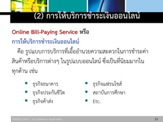 306325 Unit 2 : e-Commerce Application
(2) การให้บริการชาระเงินออนไลน์
Online Bill-Paying Service หรือ
การให้บริการชาระเงินออนไลน์
คือ รูปแบบการบริการที่เอื้ออานวยความสะดวกในการชาระค่า
สินค้าหรือบริการต่างๆ ในรูปแบบออนไลน์ ซึ่งเป็นที่นิยมมากใน
ทุกด้าน เช่น
31
 ธุรกิจธนาคาร
 ธุรกิจประกันชีวิต
 ธุรกิจค้าส่ง
 ธุรกิจแฟรนไชส์
 สถาบันการศึกษา
 Etc.
 