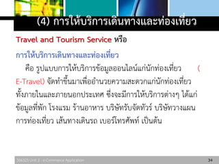 306325 Unit 2 : e-Commerce Application
(4) การให้บริการเดินทางและท่องเที่ยว
Travel and Tourism Service หรือ
การให้บริการเดินทางและท่องเที่ยว
คือ รูปแบบการให้บริการข้อมูลออนไลน์แก่นักท่องเที่ยว (
E-Travel) จัดทาขึ้นมาเพื่ออานวยความสะดวกแก่นักท่องเที่ยว
ทั้งภายในและภายนอกประเทศ ซึ่งจะมีการให้บริการต่างๆ ได้แก่
ข้อมูลที่พัก โรงแรม ร้านอาหาร บริษัทรับจัดทัวร์ บริษัทวางแผน
การท่องเที่ยว เส้นทางเดินรถ เบอร์โทรศัพท์ เป็นต้น
34
 
