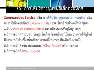306325 Unit 2 : e-Commerce Application
(5) การให้บริการชุมชนอิเล็กทรอนิกส์
Communities Service หรือ การให้บริการชุมชนอิเล็กทรอนิกส์ หรือ
ชุมชนอิเล็กทรอนิกส์ (E-Community) อาจเรียกอีกอย่างหนึ่งว่า ชุมชน
เสมือน (Virtual Communities) หมายถึง สถานที่อยู่ในรูปแบบ
อิเล็กทรอนิกส์ที่รวบรวมข้อมูลเรื่องใดเรื่องหนึ่งเอาไว้และอนุญาตให้ผู้ใช้ที่
มีความสนใจในเรื่องนั้นเข้ามาแลกเปลี่ยนความคิดเห็นกันผ่านสื่อ
อิเล็กทรอนิกส์ เช่น ห้องสนทนา (Chat Room) หรือกระดาน
อิเล็กทรอนิกส์ (Web broad)
35
 