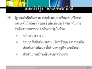 306325 Unit 2 : e-Commerce Application
แนะนารัฐบาลอิเล็กทรอนิกส์
 รัฐบาลดาเนินกิจกรรม ผ่านช่องทางการสื่อสาร เครือข่าย
และเทคโนโลยีคอมพิวเตอร์ เพื่อเพิ่มประสิทธิภาพในการ
ดาเนินงานของหน่วยงานในภาครัฐ ในด้าน
 บริการประชาชน
 ประชาสัมพันธ์หน่วยงานบริการข้อมูล ข่าวสาร เพื่อ
ส่งเสริมการพัฒนา ทั้งด้านเศรษฐกิจ และสังคม
 ส่งเสริมภาพลักษณ์อันดีของหน่วยงาน
40
 