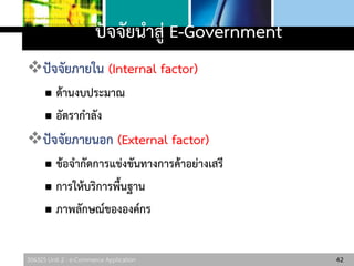 306325 Unit 2 : e-Commerce Application
ปัจจัยนาสู่ E-Government
ปัจจัยภายใน (Internal factor)
 ด้านงบประมาณ
 อัตรากาลัง
ปัจจัยภายนอก (External factor)
 ข้อจากัดการแข่งขันทางการค้าอย่างเสรี
 การให้บริการพื้นฐาน
 ภาพลักษณ์ขององค์กร
42
 