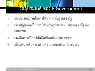306325 Unit 2 : e-Commerce Application
วัตถุประสงค์ ของ E-Government
1. เพิ่มประสิทธิภาพในการให้บริการพื้นฐานของรัฐ
2. สร้างปฏิสัมพันธ์ในการมีส่วนร่วมระหว่างหน่วยงานของรัฐ กับ
ประชาชน
3. ส่งเสริมภาพลักษณ์อันดีให้กับหน่วยงานราชการ
4. เพื่อให้ความคุ้มครองด้านความปลอดภัยแก่ ประชาชน
43
 
