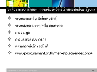 306325 Unit 2 : e-Commerce Application
องค์ประกอบหลักของการจัดซื้อจัดจ้างอิเล็กทรอนิกส์ของรัฐบาล
 ระบบแคทตาล๊อกอิเล็กทรอนิกส์
 ระบบสอบถามราคา หรือ ตกลงราคา
 การประมูล
 การแลกเปลี่ยนข่าวสาร
 ตลาดกลางอิเล็กทรอนิกส์
 www.gprocurement.or.th/marketplace/index.php4
47
 