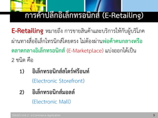 306325 Unit 2 : e-Commerce Application
การค้าปลีกอิเล็กทรอนิกส์ (E-Retailing)
E-Retailing หมายถึง การขายสินค้าและบริการให้กับผู้บริโภค
ผ่านทางสื่ออิเล็กโทรนิกส์โดยตรง ไม่ต้องผ่านพ่อค้าคนกลางหรือ
ตลาดกลางอิเล็กทรอนิกส์ (E-Marketplace) แบ่งออกได้เป็น
2 ชนิด คือ
1) อิเล็กทรอนิกส์สโตร์ฟร้อนท์
(Electronic Storefront)
2) อิเล็กทรอนิกส์มอลล์
(Electronic Mall)
5
 