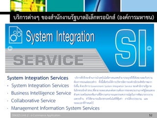 306325 Unit 2 : e-Commerce Application 52
บริการต่างๆ ของสานักงานรัฐบาลอิเล็กทรอนิกส์ (องค์การมหาชน)
System Integration Services
· System Integration Services
· Business Intelligence Service
· Collaborative Service
· Management Information System Services
บริการที่ปรึกษาด้านการนาเทคโนโลยีสารสนเทศเข้ามาประยุกต์ใช้ให้เหมาะสมกับความ
ต้องการของแต่ละองค์กร ทั้งนี้เพื่อช่วยให้การบริหารจัดการองค์กรมีประสิทธิภาพมาก
ยิ่งขึ้น ด้วยบริการ Government System Integration Service ของสานักงานรัฐบาล
อิเล็กทรอนิกส์ (สรอ.)ที่สามารถตอบสนองต่อความต้องการของหน่วยงานภาครัฐโดยเฉพาะ
ด้วยความพร้อมของทีมงานที่มีความสามารถและประสบการณ์สูงในการพัฒนาระบบงาน
เฉพาะด้าน ทาให้สามารถเลือกสรรเทคโนโลยีที่คุ้มค่า ภายใต้งบประมาณ และ
ระยะเวลาที่กาหนดไว้
 