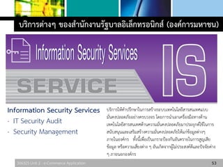 306325 Unit 2 : e-Commerce Application 53
บริการต่างๆ ของสานักงานรัฐบาลอิเล็กทรอนิกส์ (องค์การมหาชน)
Information Security Services
· IT Security Audit
· Security Management
บริการให้คาปรึกษาในการสร้างระบบเทคโนโลยีสารสนเทศแบบ
มั่นคงปลอดภัยอย่างครบวงจร โดยการนาเอาเครื่องมือทางด้าน
เทคโนโลยีสารสนเทศด้านความมั่นคงปลอดภัยมาประยุกต์ใช้ในการ
สนับสนุนและเสริมสร้างความมั่นคงปลอดภัยให้แก่ข้อมูลต่างๆ
ภายในองค์กร ทั้งนี้เพื่อเป็นเกราะป้องกันอันตรายในการสูญเสีย
ข้อมูล หรือความเสี่ยงต่าง ๆ อันเกิดจากผู้ไม่ประสงค์ดีและปัจจัยต่าง
ๆ ภายนอกองค์กร
 