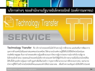 306325 Unit 2 : e-Commerce Application 54
บริการต่างๆ ของสานักงานรัฐบาลอิเล็กทรอนิกส์ (องค์การมหาชน)
Technology Transfer คือ บริการถ่ายทอดเทคโนโลยี ด้านความรู้ การฝึกอบรม และส่งเสริมการพัฒนาการ
บุคลากรด้านเทคโนโลยีและสารสนเทศของประเทศไทย ให้สามารถนาองค์ความรู้ที่ได้รับไปใช้ให้เกิดประโยชน์และ
ประสิทธิภาพสูงสุด ด้วยการถ่ายทอดองค์ความรู้และฝึกอบรมจากวิทยากรผู้มากประสบการณ์จากสานักงานรัฐบาล
อิเล็กทรอนิกส์ (สรอ.) ตลอดจนเจ้าของเทคโนโลยีจากต่างประเทศ จึงทาให้ผู้เข้ารับบริการสามารถมั่นใจในประโยชน์ที่จะ
ได้รับทั้งด้านองค์ความรู้และการสร้างมูลค่าเพิ่มให้แก่องค์กร ว่าบุคลากรที่ผ่านกระบวนการฝึกอบรมจากสรอ. จะสามารถ
นาความรู้ที่ได้ ไปสร้างประโยชน์ต่อทั้งตนเองและองค์กรได้อย่างเหมาะสม เพื่อสร้างความเจริญอย่างยั่งยืนให้กับประเทศ
 