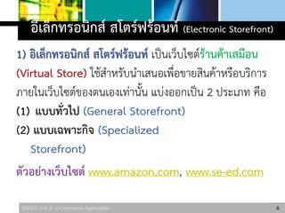 306325 Unit 2 : e-Commerce Application
อิเล็กทรอนิกส์ สโตร์ฟร้อนท์ (Electronic Storefront)
1) อิเล็กทรอนิกส์ สโตร์ฟร้อนท์ เป็นเว็บไซต์ร้านค้าเสมือน
(Virtual Store) ใช้สาหรับนาเสนอเพื่อขายสินค้าหรือบริการ
ภายในเว็บไซต์ของตนเองเท่านั้น แบ่งออกเป็น 2 ประเภท คือ
(1) แบบทั่วไป (General Storefront)
(2) แบบเฉพาะกิจ (Specialized
Storefront)
ตัวอย่างเว็บไซต์ www.amazon.com, www.se-ed.com
6
 