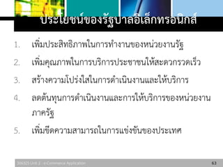 306325 Unit 2 : e-Commerce Application
ประโยชน์ของรัฐบาลอิเล็กทรอนิกส์
1. เพิ่มประสิทธิภาพในการทางานของหน่วยงานรัฐ
2. เพิ่มคุณภาพในการบริการประชาชนให้สะดวกรวดเร็ว
3. สร้างความโปร่งใสในการดาเนินงานและให้บริการ
4. ลดต้นทุนการดาเนินงานและการให้บริการของหน่วยงาน
ภาครัฐ
5. เพิ่มขีดความสามารถในการแข่งขันของประเทศ
63
 