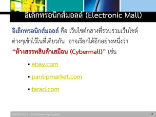 306325 Unit 2 : e-Commerce Application
อิเล็กทรอนิกส์มอลล์ (Electronic Mall)
อิเล็กทรอนิกส์มอลล์ คือ เว็บไซต์กลางที่รวบรวมเว็บไซต์
ต่างๆเข้าไว้ในที่เดียวกัน อาจเรียกได้อีกอย่างหนึ่งว่า
“ห้างสรรพสินค้าเสมือน (Cybermall)” เช่น
 ebay.com
 pantipmarket.com
 tarad.com
7
 