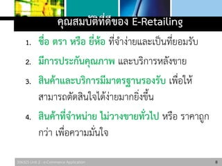 306325 Unit 2 : e-Commerce Application
คุณสมบัติที่ดีของ E-Retailing
1. ชื่อ ตรา หรือ ยี่ห้อ ที่จาง่ายและเป็นที่ยอมรับ
2. มีการประกันคุณภาพ และบริการหลังขาย
3. สินค้าและบริการมีมาตรฐานรองรับ เพื่อให้
สามารถตัดสินใจได้ง่ายมากยิ่งขึ้น
4. สินค้าที่จาหน่าย ไม่วางขายทั่วไป หรือ ราคาถูก
กว่า เพื่อความมั่นใจ
8
 